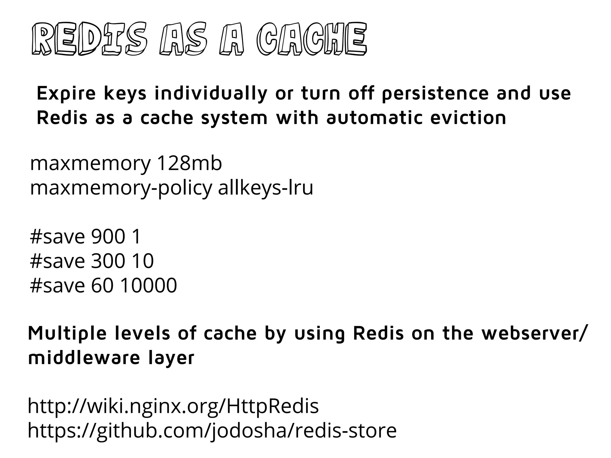 Redis as a cache
maxmemory 128mb
maxmemory-policy allkeys-lru
#save 900 1
#save 300 10
#save 60 10000
Expire keys individually or turn off persistence and use
Redis as a cache system with automatic eviction
Multiple levels of cache by using Redis on the webserver/
middleware layer
http://wiki.nginx.org/HttpRedis
https://github.com/jodosha/redis-store
 