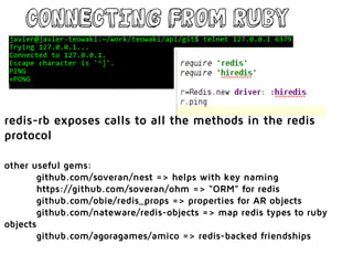 Connecting from Ruby
redis-rb exposes calls to all the methods in the redis
protocol
other useful gems:
github.com/soveran/nest => helps with key naming
https://github.com/soveran/ohm => “ORM” for redis
github.com/obie/redis_props => properties for AR objects
github.com/nateware/redis-objects => map redis types to ruby
objects
github.com/agoragames/amico => redis-backed friendships
 