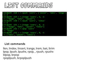 LIST commands
llen, lindex, linsert, lrange, lrem, lset, ltrim
lpop, lpush, lpushx, rpop, , rpush, rpushx
blpop, brpop
rpoplpush, brpoplpush
List commands
 