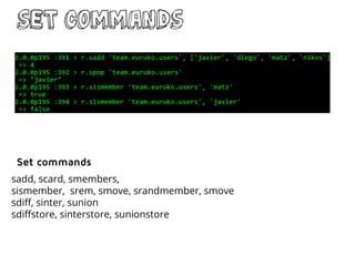 Set commands
sadd, scard, smembers,
sismember, srem, smove, srandmember, smove
sdiff, sinter, sunion
sdiffstore, sinterstore, sunionstore
Set commands
 