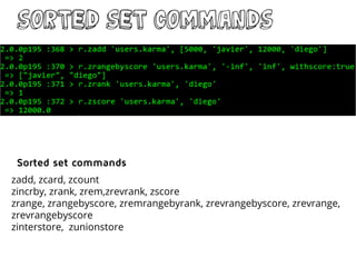 sorted Set commands
zadd, zcard, zcount
zincrby, zrank, zrem,zrevrank, zscore
zrange, zrangebyscore, zremrangebyrank, zrevrangebyscore, zrevrange,
zrevrangebyscore
zinterstore, zunionstore
Sorted set commands
 