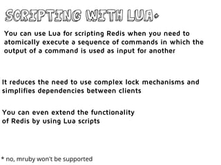 Scripting with lua*
You can use Lua for scripting Redis when you need to
atomically execute a sequence of commands in which the
output of a command is used as input for another
It reduces the need to use complex lock mechanisms and
simplifies dependencies between clients
You can even extend the functionality
of Redis by using Lua scripts
* no, mruby won't be supported
 