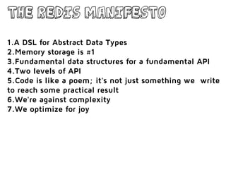 The Redis Manifesto
1.A DSL for Abstract Data Types
2.Memory storage is #1
3.Fundamental data structures for a fundamental API
4.Two levels of API
5.Code is like a poem; it's not just something we write
to reach some practical result
6.We're against complexity
7.We optimize for joy
 