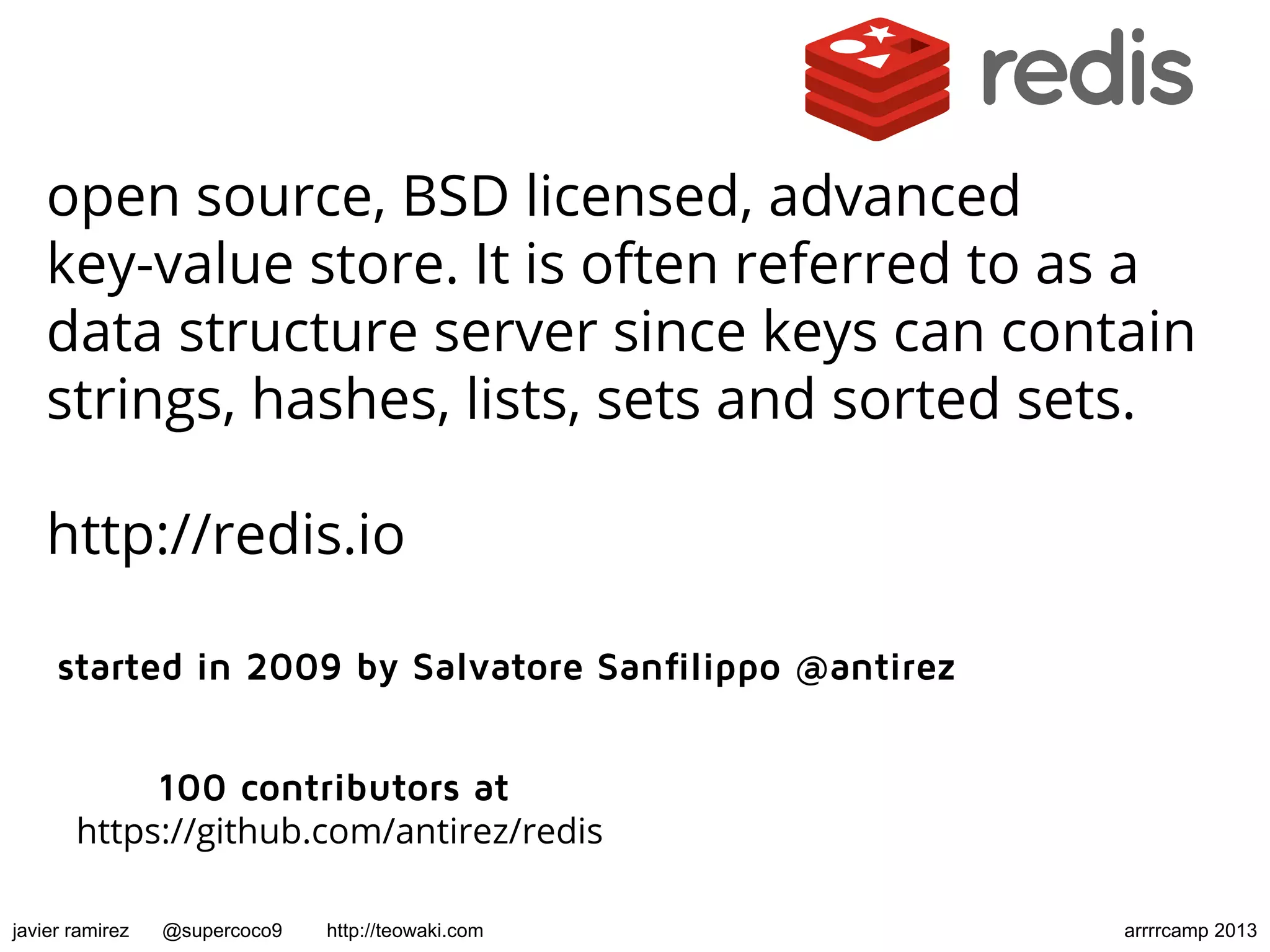 open source, BSD licensed, advanced
key-value store. It is often referred to as a
data structure server since keys can contain
strings, hashes, lists, sets and sorted sets.
http://redis.io
started in 2009 by Salvatore Sanfilippo @antirez
100 contributors at
https://github.com/antirez/redis
javier ramirez @supercoco9 http://teowaki.com arrrrcamp 2013
 