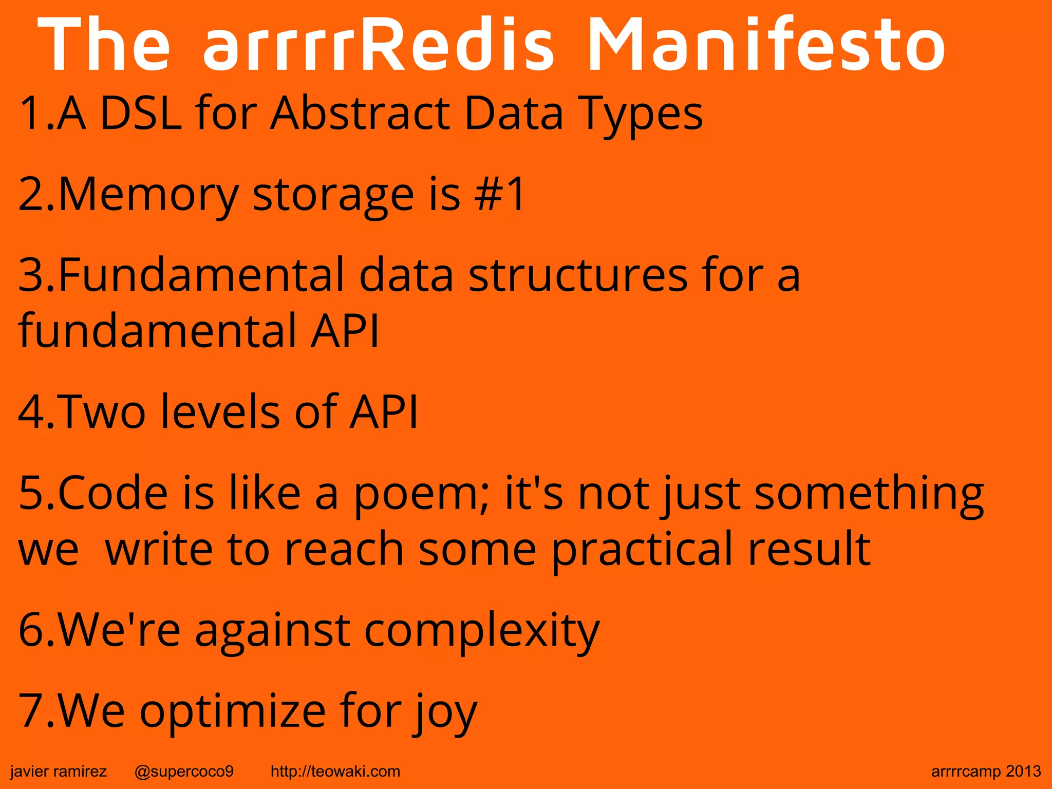 The arrrrRedis Manifesto
1.A DSL for Abstract Data Types
2.Memory storage is #1
3.Fundamental data structures for a
fundamental API
4.Two levels of API
5.Code is like a poem; it's not just something
we write to reach some practical result
6.We're against complexity
7.We optimize for joy
javier ramirez @supercoco9 http://teowaki.com arrrrcamp 2013
 