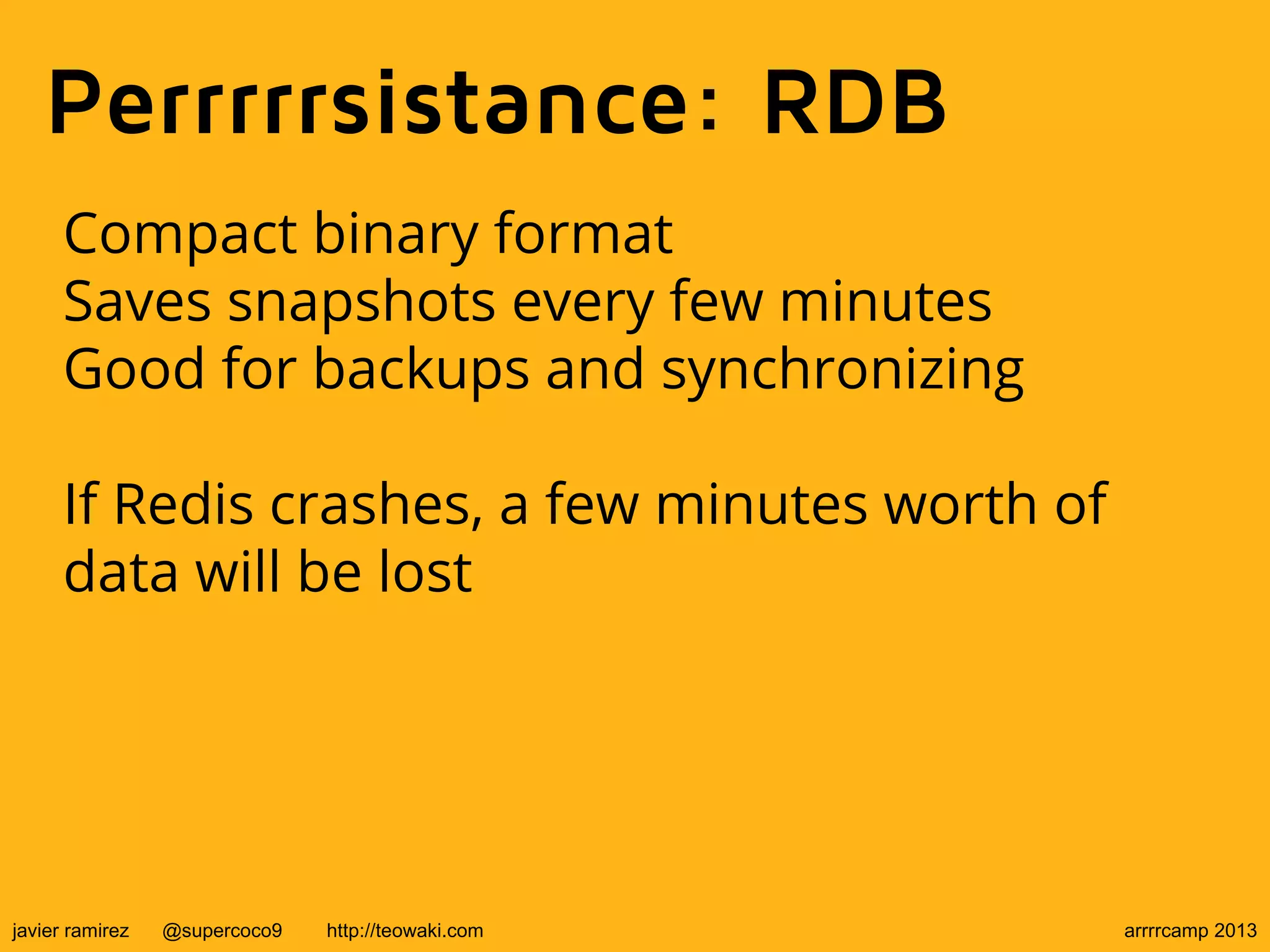 Perrrrrsistance: RDB
Compact binary format
Saves snapshots every few minutes
Good for backups and synchronizing
If Redis crashes, a few minutes worth of
data will be lost
javier ramirez @supercoco9 http://teowaki.com arrrrcamp 2013
 