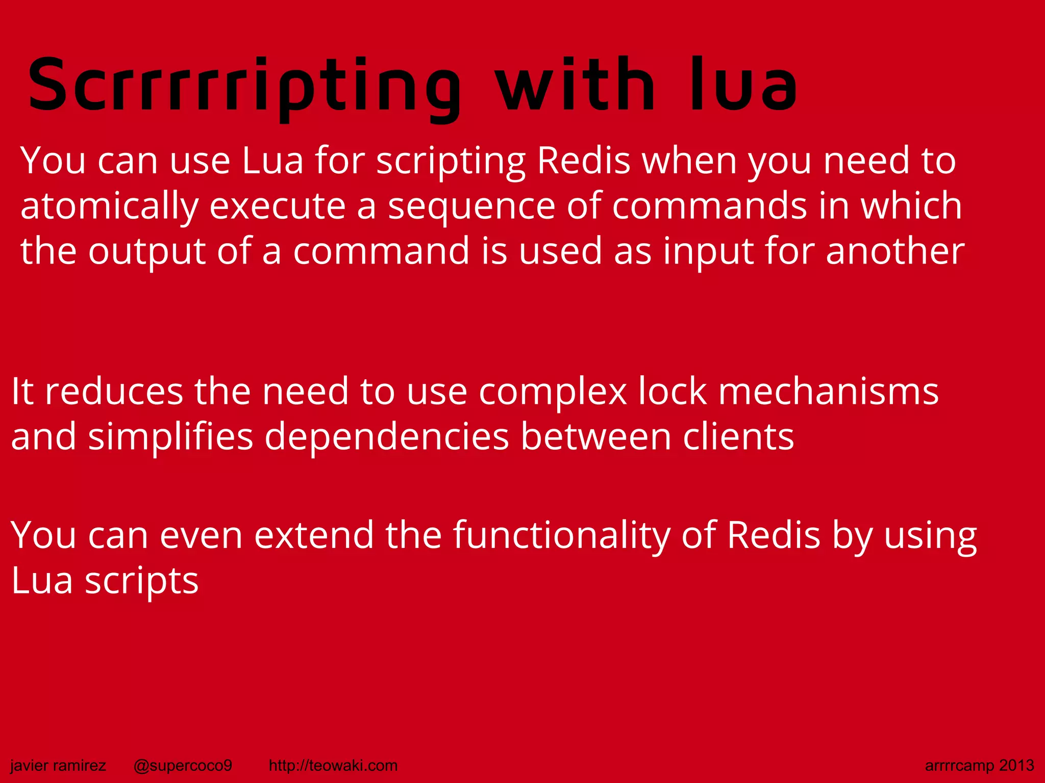 Scrrrrripting with lua
You can use Lua for scripting Redis when you need to
atomically execute a sequence of commands in which
the output of a command is used as input for another
It reduces the need to use complex lock mechanisms
and simplifies dependencies between clients
You can even extend the functionality of Redis by using
Lua scripts
javier ramirez @supercoco9 http://teowaki.com arrrrcamp 2013
 