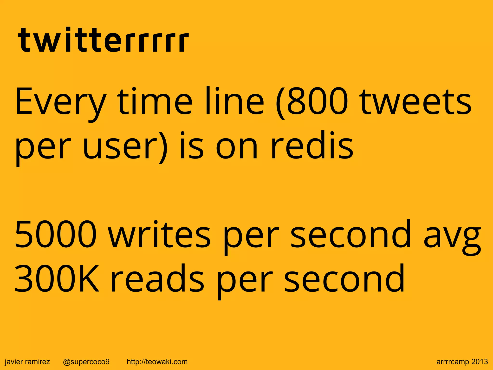 twitterrrrr
Every time line (800 tweets
per user) is on redis
5000 writes per second avg
300K reads per second
javier ramirez @supercoco9 http://teowaki.com arrrrcamp 2013
 