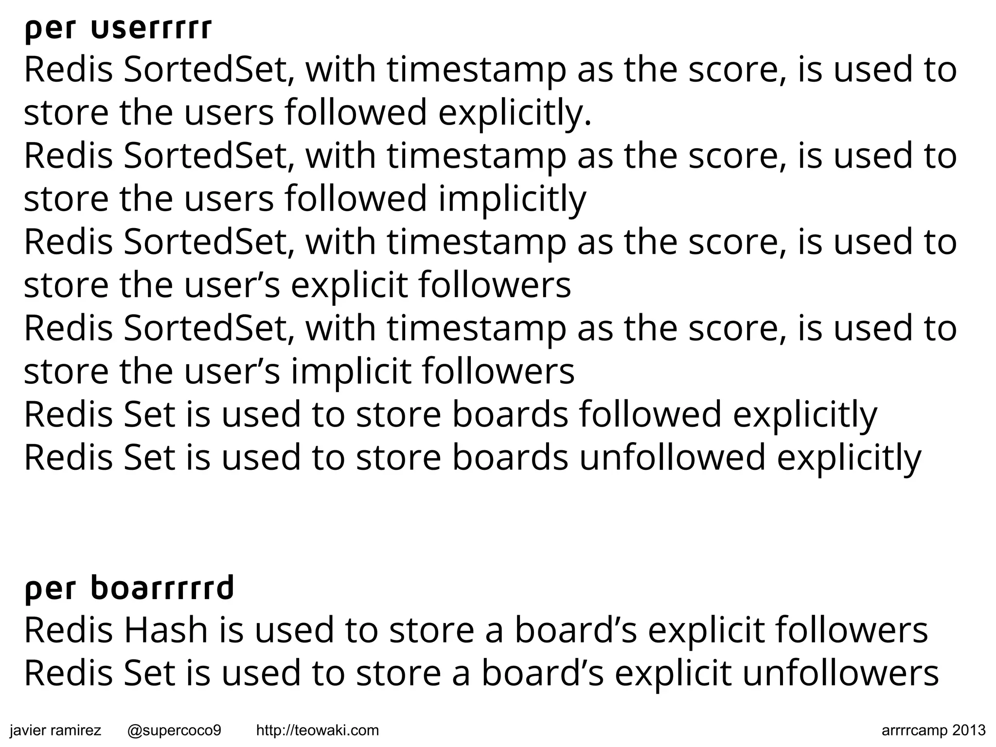 per userrrrr
Redis SortedSet, with timestamp as the score, is used to
store the users followed explicitly.
Redis SortedSet, with timestamp as the score, is used to
store the users followed implicitly
Redis SortedSet, with timestamp as the score, is used to
store the user’s explicit followers
Redis SortedSet, with timestamp as the score, is used to
store the user’s implicit followers
Redis Set is used to store boards followed explicitly
Redis Set is used to store boards unfollowed explicitly
per boarrrrrd
Redis Hash is used to store a board’s explicit followers
Redis Set is used to store a board’s explicit unfollowers
javier ramirez @supercoco9 http://teowaki.com arrrrcamp 2013
 