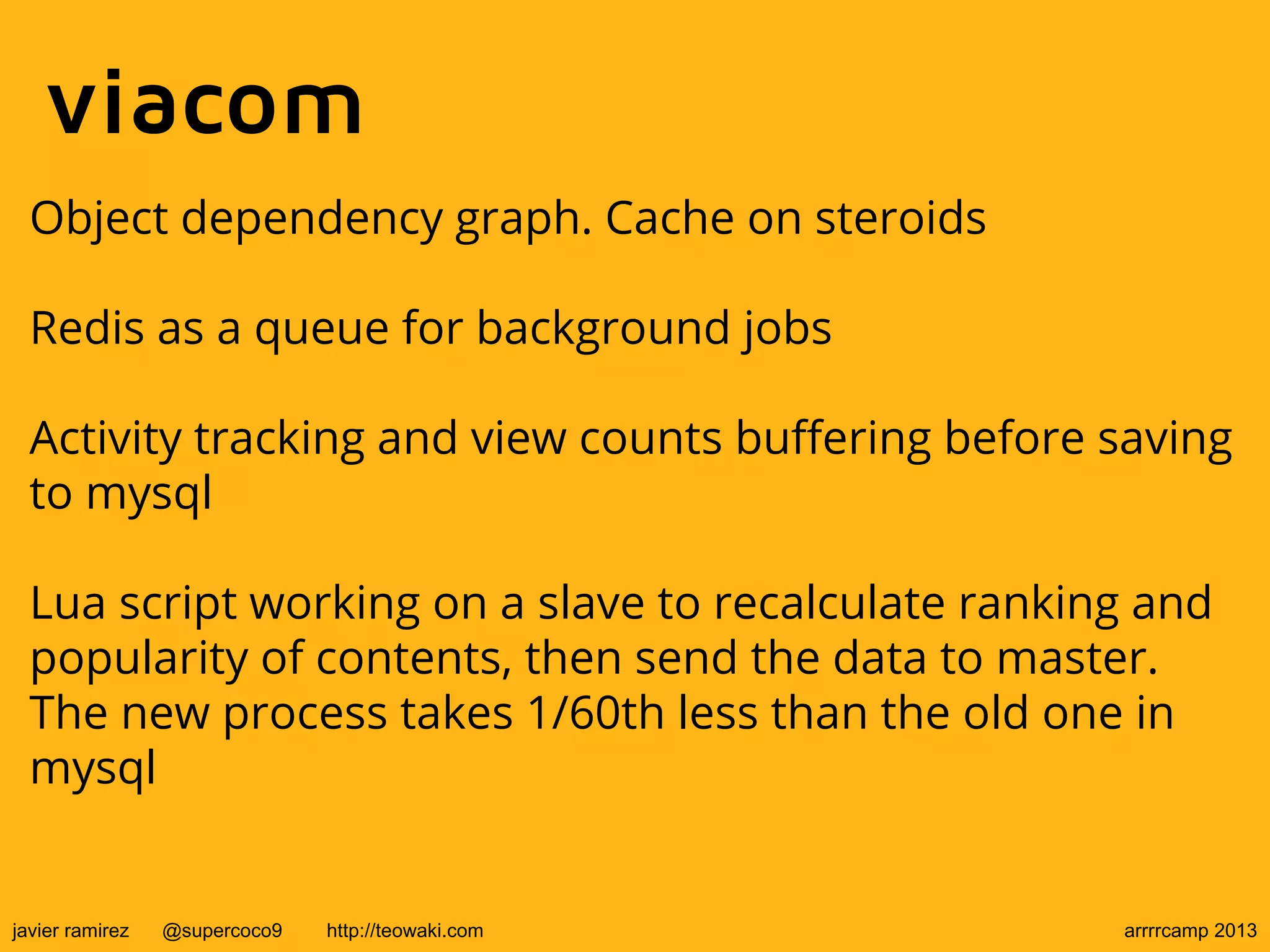 viacom
Object dependency graph. Cache on steroids
Redis as a queue for background jobs
Activity tracking and view counts buffering before saving
to mysql
Lua script working on a slave to recalculate ranking and
popularity of contents, then send the data to master.
The new process takes 1/60th less than the old one in
mysql
javier ramirez @supercoco9 http://teowaki.com arrrrcamp 2013
 