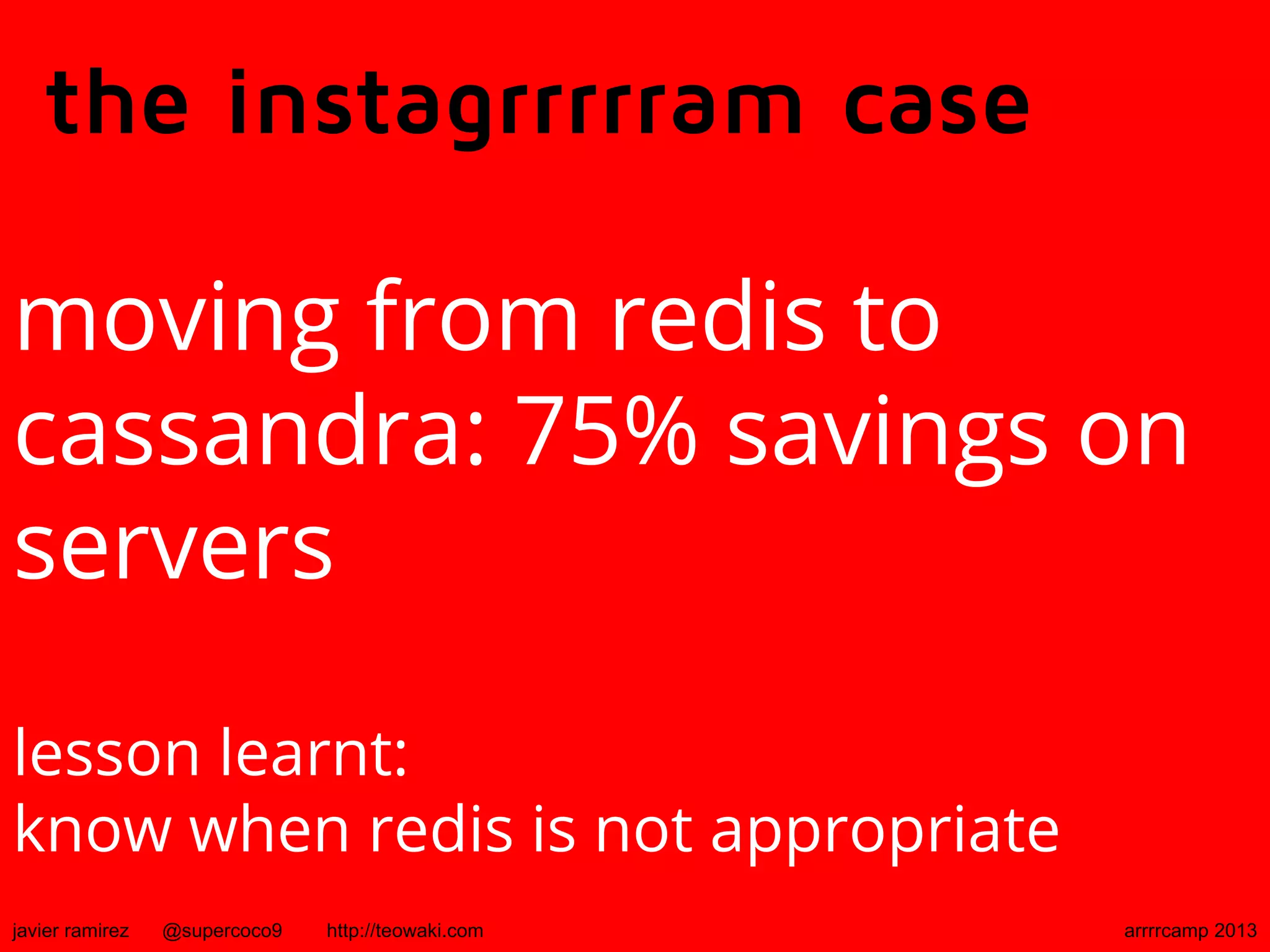 the instagrrrrram case
moving from redis to
cassandra: 75% savings on
servers
lesson learnt:
know when redis is not appropriate
javier ramirez @supercoco9 http://teowaki.com arrrrcamp 2013
 
