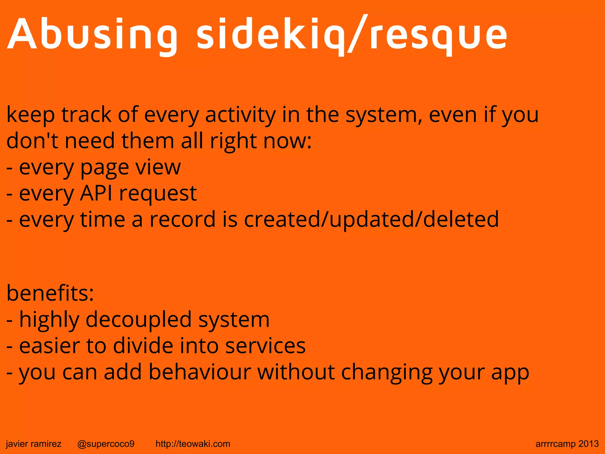 Abusing sidekiq/resque
keep track of every activity in the system, even if you
don't need them all right now:
- every page view
- every API request
- every time a record is created/updated/deleted
benefits:
- highly decoupled system
- easier to divide into services
- you can add behaviour without changing your app
javier ramirez @supercoco9 http://teowaki.com arrrrcamp 2013
 