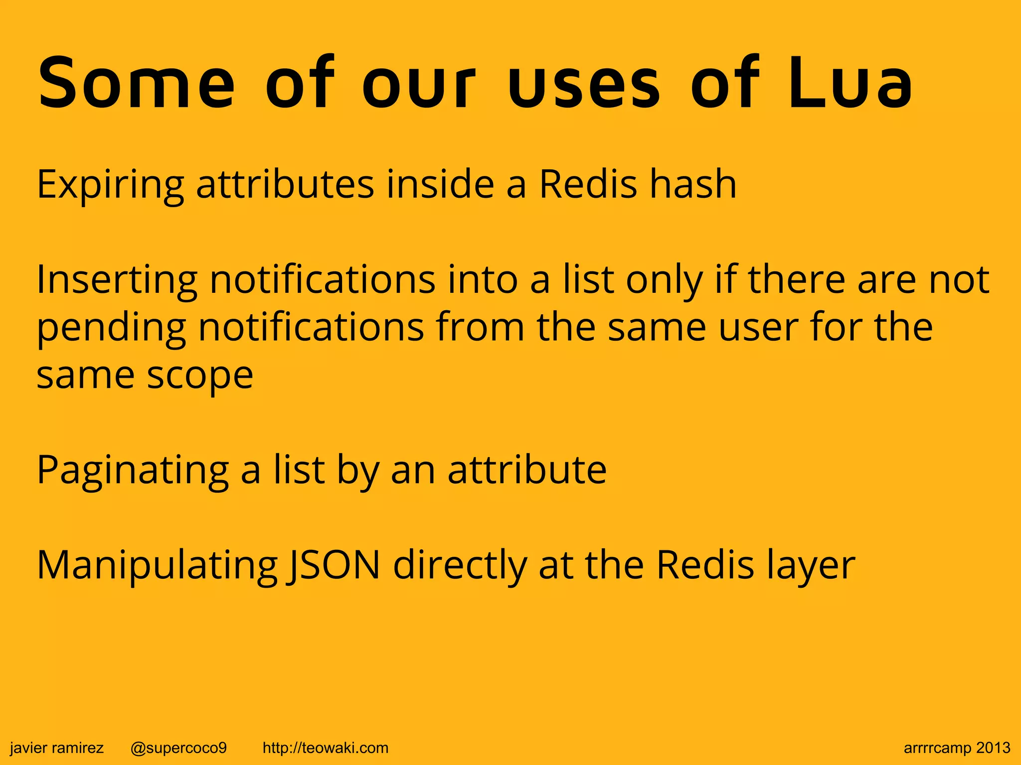 Some of our uses of Lua
Expiring attributes inside a Redis hash
Inserting notifications into a list only if there are not
pending notifications from the same user for the
same scope
Paginating a list by an attribute
Manipulating JSON directly at the Redis layer
javier ramirez @supercoco9 http://teowaki.com arrrrcamp 2013
 