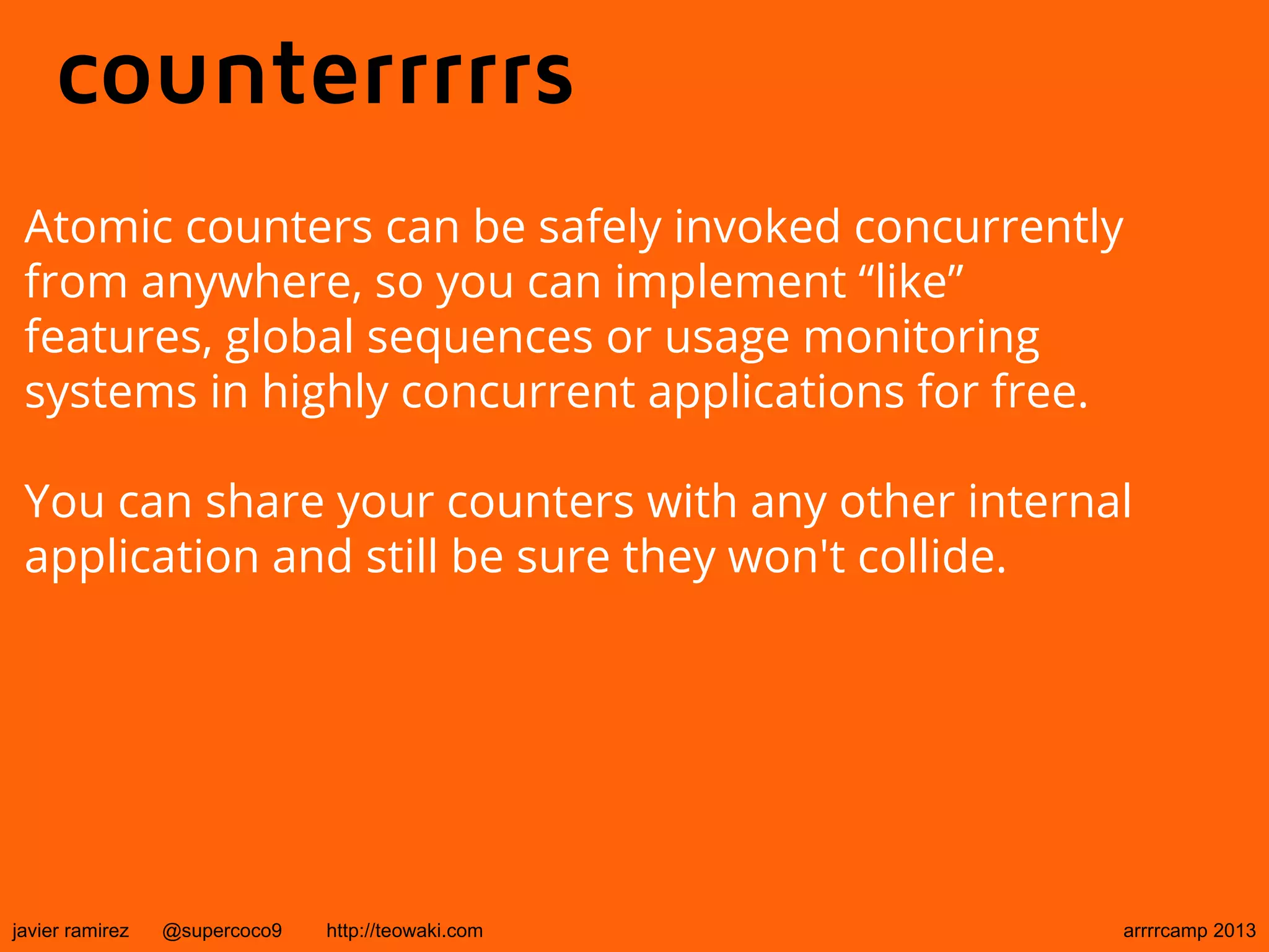 counterrrrrs
Atomic counters can be safely invoked concurrently
from anywhere, so you can implement “like”
features, global sequences or usage monitoring
systems in highly concurrent applications for free.
You can share your counters with any other internal
application and still be sure they won't collide.
javier ramirez @supercoco9 http://teowaki.com arrrrcamp 2013
 