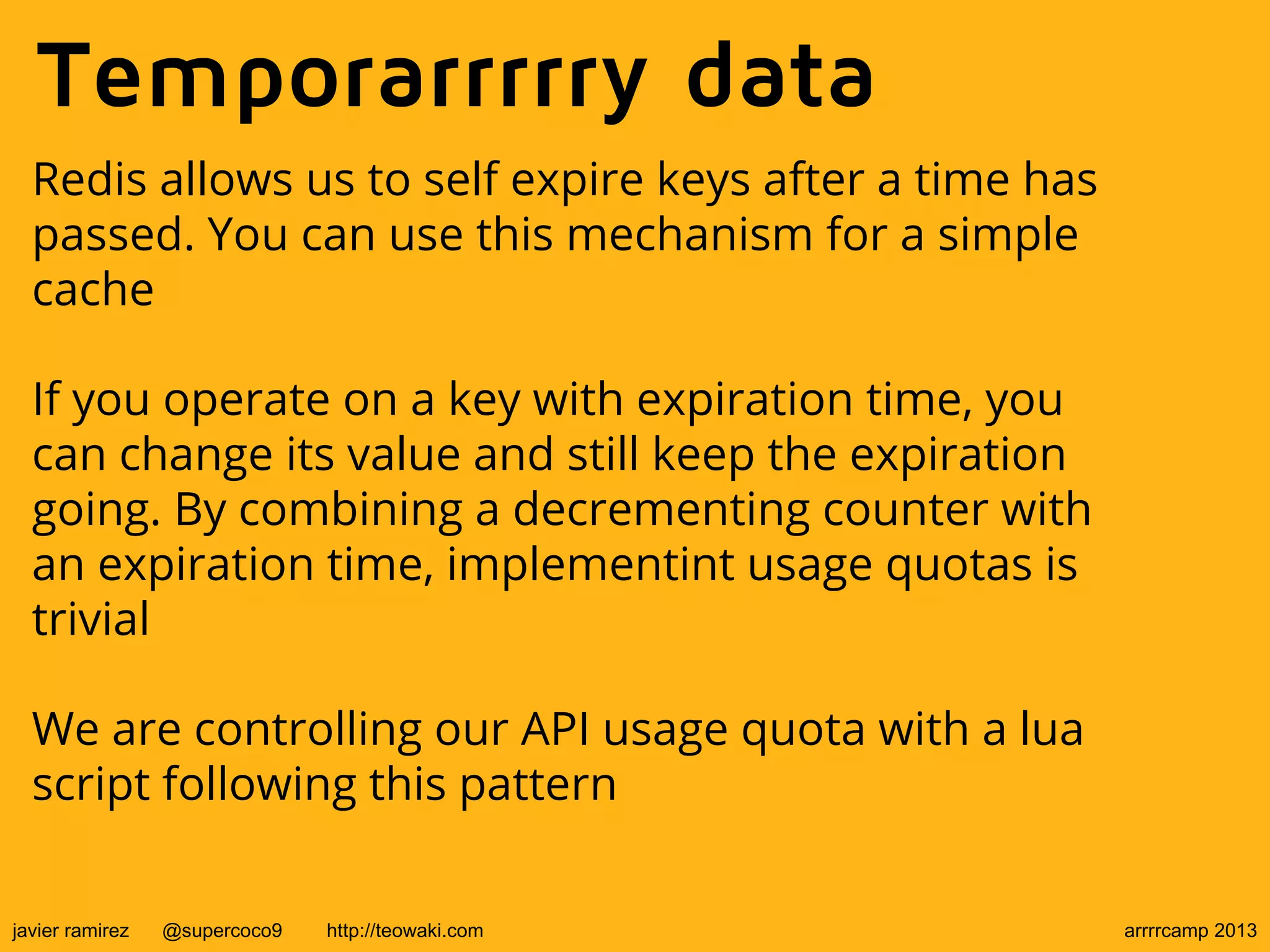 Temporarrrrry data
Redis allows us to self expire keys after a time has
passed. You can use this mechanism for a simple
cache
If you operate on a key with expiration time, you
can change its value and still keep the expiration
going. By combining a decrementing counter with
an expiration time, implementint usage quotas is
trivial
We are controlling our API usage quota with a lua
script following this pattern
javier ramirez @supercoco9 http://teowaki.com arrrrcamp 2013
 