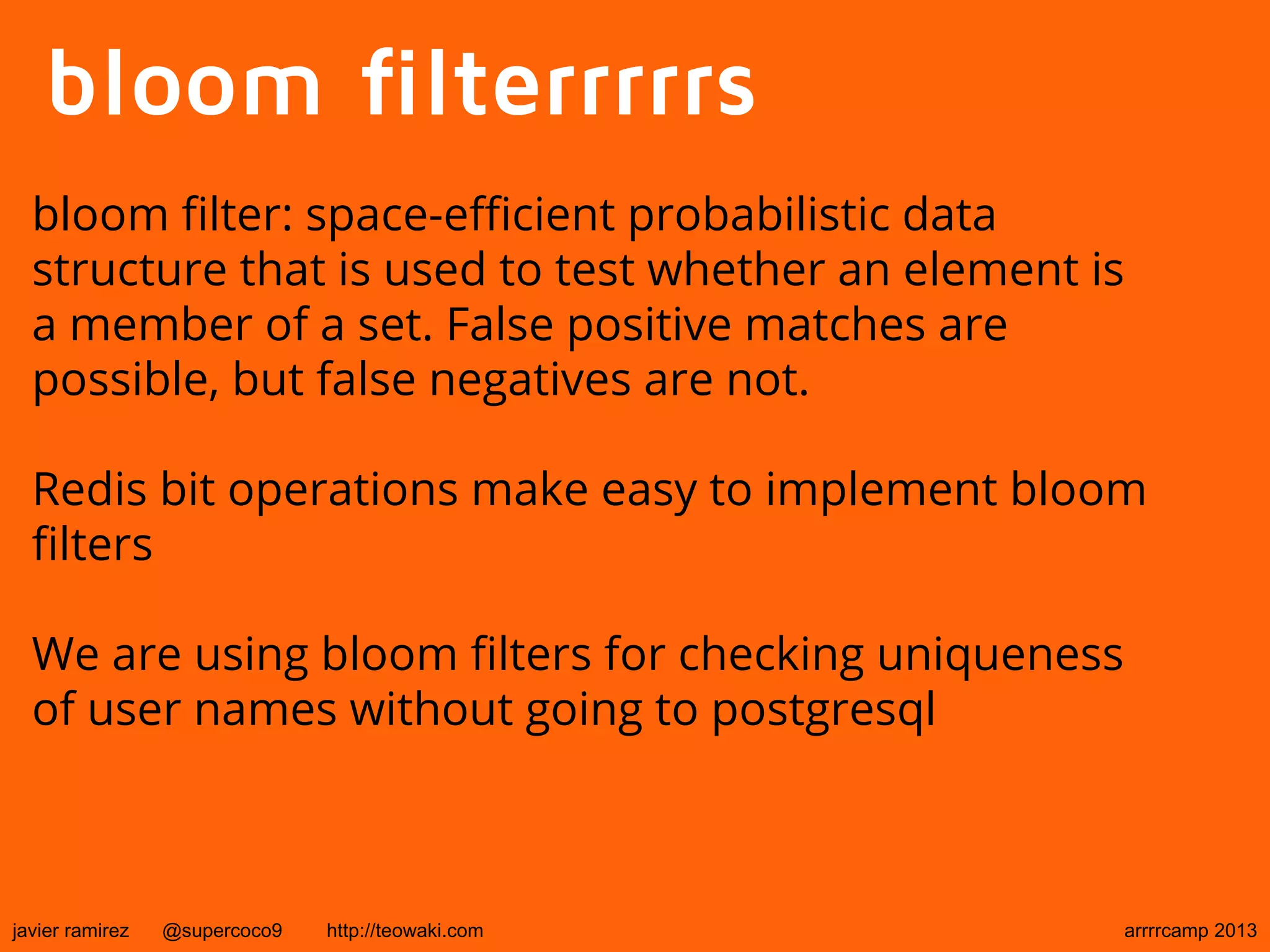 bloom filterrrrrs
bloom filter: space-efficient probabilistic data
structure that is used to test whether an element is
a member of a set. False positive matches are
possible, but false negatives are not.
Redis bit operations make easy to implement bloom
filters
We are using bloom filters for checking uniqueness
of user names without going to postgresql
javier ramirez @supercoco9 http://teowaki.com arrrrcamp 2013
 