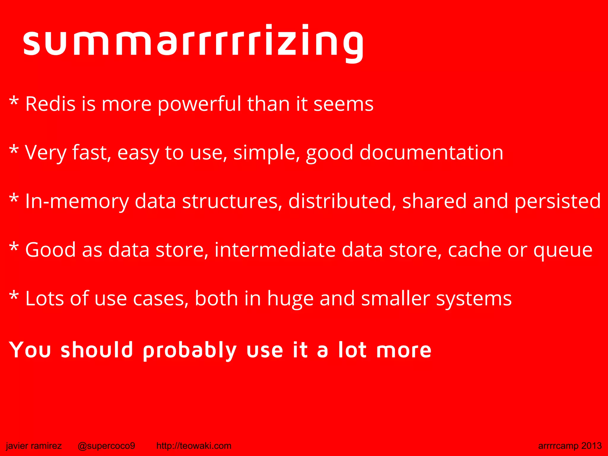 summarrrrrizing
* Redis is more powerful than it seems
* Very fast, easy to use, simple, good documentation
* In-memory data structures, distributed, shared and persisted
* Good as data store, intermediate data store, cache or queue
* Lots of use cases, both in huge and smaller systems
You should probably use it a lot more
javier ramirez @supercoco9 http://teowaki.com arrrrcamp 2013
 
