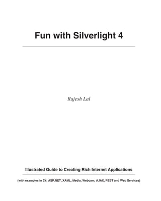 Fun with Silverlight 4




                                Rajesh Lal




     Illustrated Guide to Creating Rich Internet Applications

(with examples in C#, ASP.NET, XAML, Media, Webcam, AJAX, REST and Web Services)
 