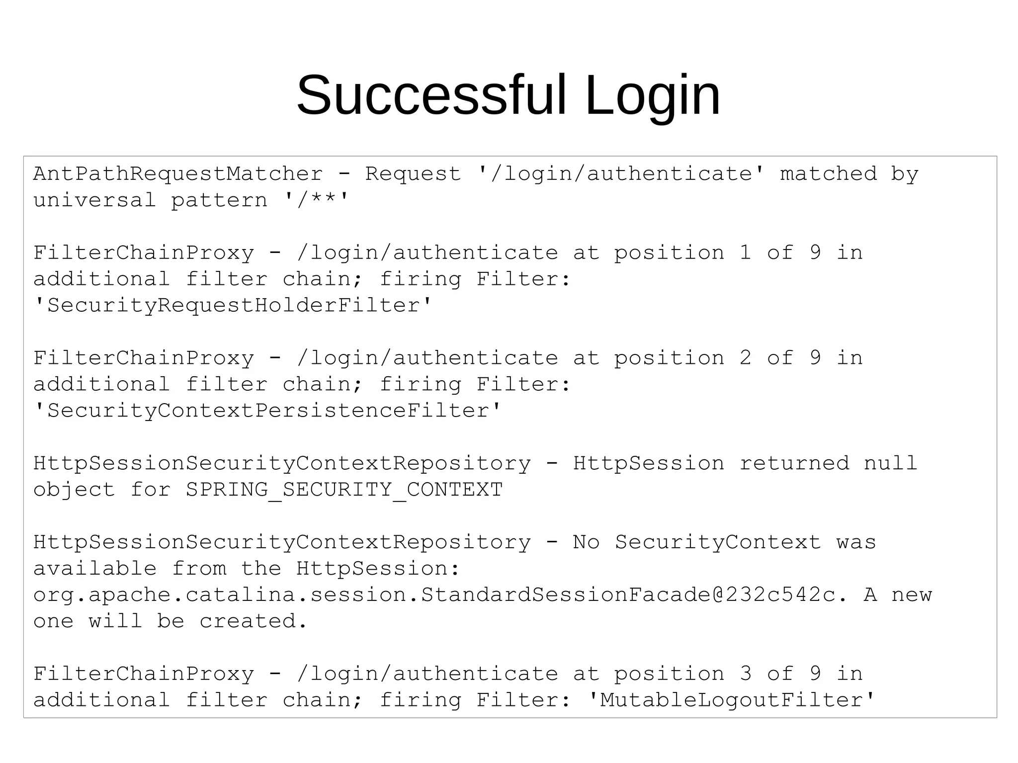 Successful Login
AntPathRequestMatcher - Request '/login/authenticate' matched by
universal pattern '/**'
FilterChainProxy - /login/authenticate at position 1 of 9 in
additional filter chain; firing Filter:
'SecurityRequestHolderFilter'
FilterChainProxy - /login/authenticate at position 2 of 9 in
additional filter chain; firing Filter:
'SecurityContextPersistenceFilter'
HttpSessionSecurityContextRepository - HttpSession returned null
object for SPRING_SECURITY_CONTEXT
HttpSessionSecurityContextRepository - No SecurityContext was
available from the HttpSession:
org.apache.catalina.session.StandardSessionFacade@232c542c. A new
one will be created.
FilterChainProxy - /login/authenticate at position 3 of 9 in
additional filter chain; firing Filter: 'MutableLogoutFilter'
 