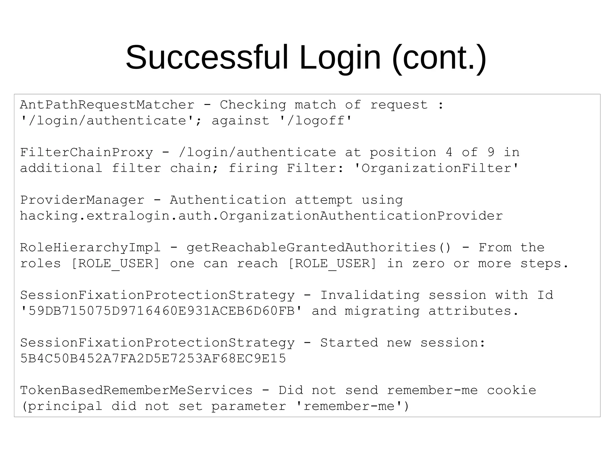 Successful Login (cont.)
AntPathRequestMatcher - Checking match of request :
'/login/authenticate'; against '/logoff'
FilterChainProxy - /login/authenticate at position 4 of 9 in
additional filter chain; firing Filter: 'OrganizationFilter'
ProviderManager - Authentication attempt using
hacking.extralogin.auth.OrganizationAuthenticationProvider
RoleHierarchyImpl - getReachableGrantedAuthorities() - From the
roles [ROLE_USER] one can reach [ROLE_USER] in zero or more steps.
SessionFixationProtectionStrategy - Invalidating session with Id
'59DB715075D9716460E931ACEB6D60FB' and migrating attributes.
SessionFixationProtectionStrategy - Started new session:
5B4C50B452A7FA2D5E7253AF68EC9E15
TokenBasedRememberMeServices - Did not send remember-me cookie
(principal did not set parameter 'remember-me')
 