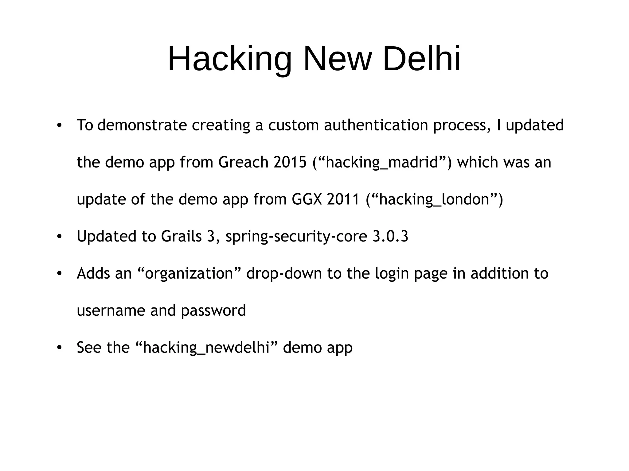 Hacking New Delhi
● To demonstrate creating a custom authentication process, I updated
the demo app from Greach 2015 (“hacking_madrid”) which was an
update of the demo app from GGX 2011 (“hacking_london”)
● Updated to Grails 3, spring-security-core 3.0.3
● Adds an “organization” drop-down to the login page in addition to
username and password
● See the “hacking_newdelhi” demo app
 