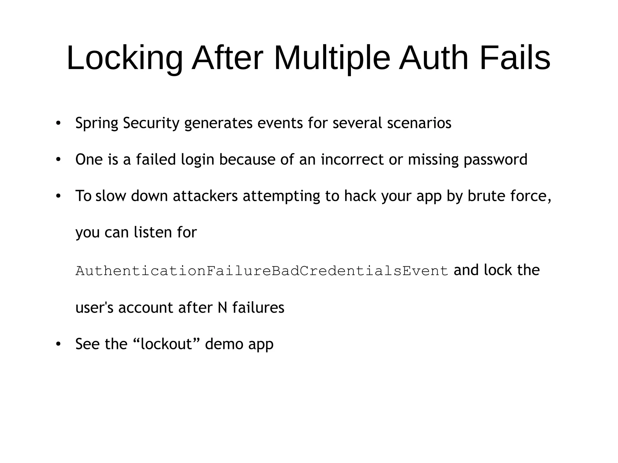 Locking After Multiple Auth Fails
● Spring Security generates events for several scenarios
●
One is a failed login because of an incorrect or missing password
● To slow down attackers attempting to hack your app by brute force,
you can listen for
AuthenticationFailureBadCredentialsEvent and lock the
user's account after N failures
● See the “lockout” demo app
 