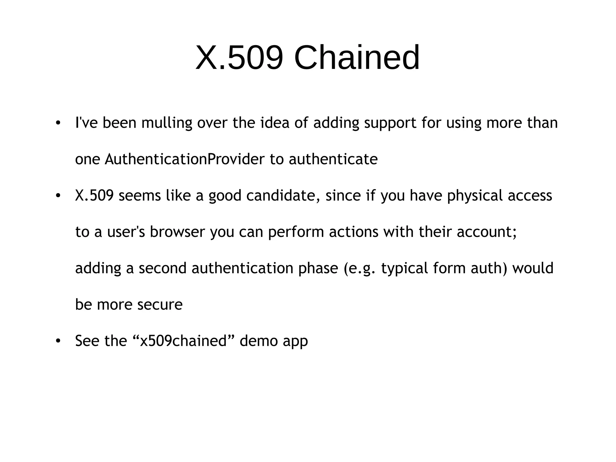 X.509 Chained
● I've been mulling over the idea of adding support for using more than
one AuthenticationProvider to authenticate
● X.509 seems like a good candidate, since if you have physical access
to a user's browser you can perform actions with their account;
adding a second authentication phase (e.g. typical form auth) would
be more secure
● See the “x509chained” demo app
 