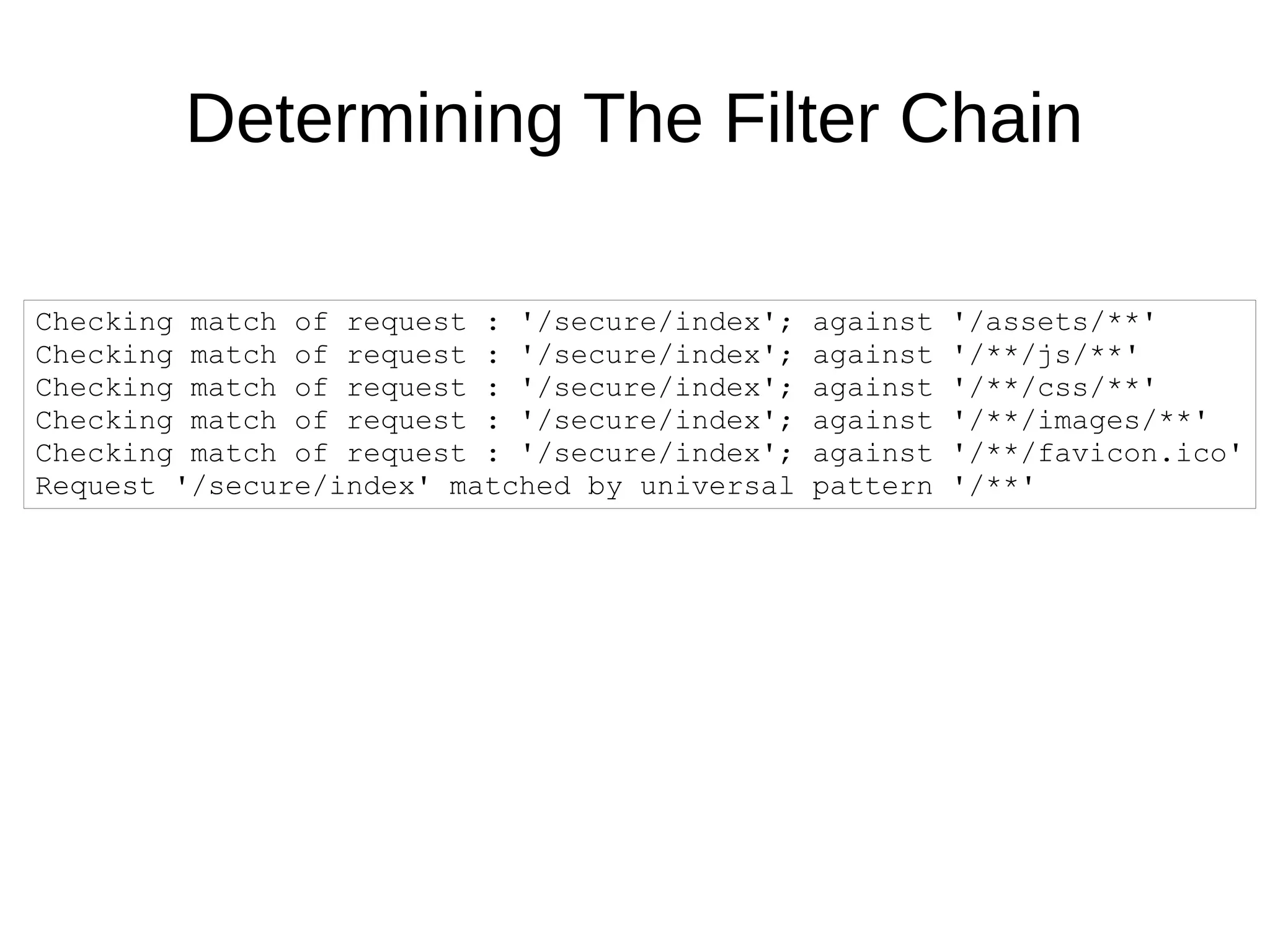 Checking match of request : '/secure/index'; against '/assets/**'
Checking match of request : '/secure/index'; against '/**/js/**'
Checking match of request : '/secure/index'; against '/**/css/**'
Checking match of request : '/secure/index'; against '/**/images/**'
Checking match of request : '/secure/index'; against '/**/favicon.ico'
Request '/secure/index' matched by universal pattern '/**'
Determining The Filter Chain
 