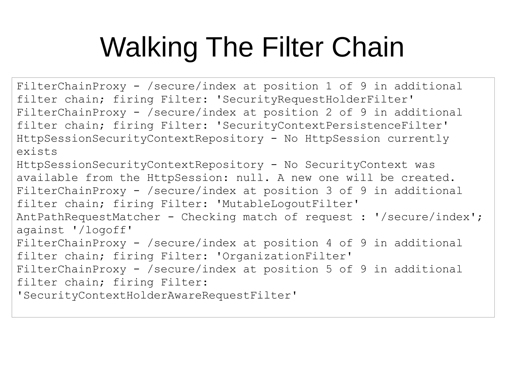 Walking The Filter Chain
FilterChainProxy - /secure/index at position 1 of 9 in additional
filter chain; firing Filter: 'SecurityRequestHolderFilter'
FilterChainProxy - /secure/index at position 2 of 9 in additional
filter chain; firing Filter: 'SecurityContextPersistenceFilter'
HttpSessionSecurityContextRepository - No HttpSession currently
exists
HttpSessionSecurityContextRepository - No SecurityContext was
available from the HttpSession: null. A new one will be created.
FilterChainProxy - /secure/index at position 3 of 9 in additional
filter chain; firing Filter: 'MutableLogoutFilter'
AntPathRequestMatcher - Checking match of request : '/secure/index';
against '/logoff'
FilterChainProxy - /secure/index at position 4 of 9 in additional
filter chain; firing Filter: 'OrganizationFilter'
FilterChainProxy - /secure/index at position 5 of 9 in additional
filter chain; firing Filter:
'SecurityContextHolderAwareRequestFilter'
 