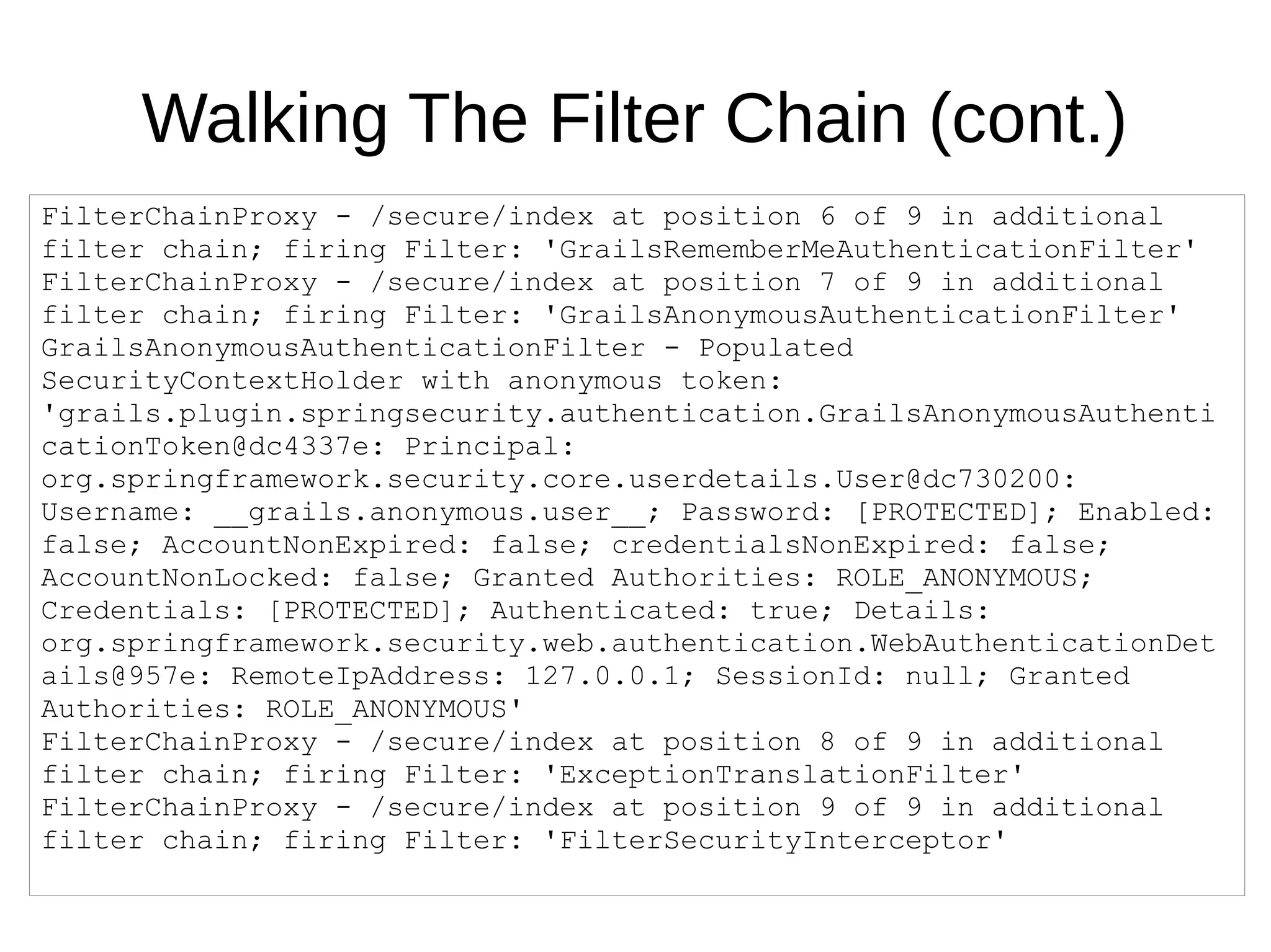 Walking The Filter Chain (cont.)
FilterChainProxy - /secure/index at position 6 of 9 in additional
filter chain; firing Filter: 'GrailsRememberMeAuthenticationFilter'
FilterChainProxy - /secure/index at position 7 of 9 in additional
filter chain; firing Filter: 'GrailsAnonymousAuthenticationFilter'
GrailsAnonymousAuthenticationFilter - Populated
SecurityContextHolder with anonymous token:
'grails.plugin.springsecurity.authentication.GrailsAnonymousAuthenti
cationToken@dc4337e: Principal:
org.springframework.security.core.userdetails.User@dc730200:
Username: __grails.anonymous.user__; Password: [PROTECTED]; Enabled:
false; AccountNonExpired: false; credentialsNonExpired: false;
AccountNonLocked: false; Granted Authorities: ROLE_ANONYMOUS;
Credentials: [PROTECTED]; Authenticated: true; Details:
org.springframework.security.web.authentication.WebAuthenticationDet
ails@957e: RemoteIpAddress: 127.0.0.1; SessionId: null; Granted
Authorities: ROLE_ANONYMOUS'
FilterChainProxy - /secure/index at position 8 of 9 in additional
filter chain; firing Filter: 'ExceptionTranslationFilter'
FilterChainProxy - /secure/index at position 9 of 9 in additional
filter chain; firing Filter: 'FilterSecurityInterceptor'
 