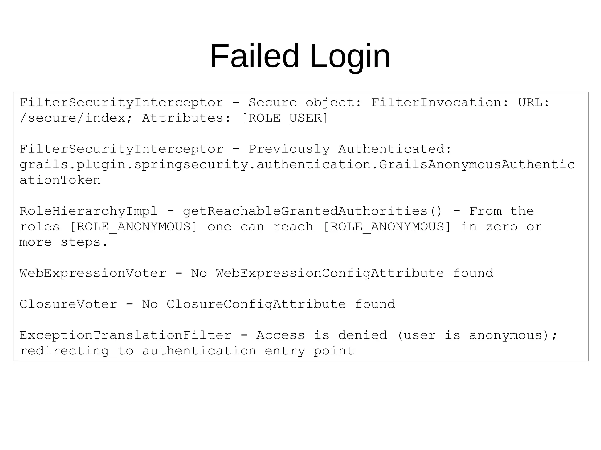 Failed Login
FilterSecurityInterceptor - Secure object: FilterInvocation: URL:
/secure/index; Attributes: [ROLE_USER]
FilterSecurityInterceptor - Previously Authenticated:
grails.plugin.springsecurity.authentication.GrailsAnonymousAuthentic
ationToken
RoleHierarchyImpl - getReachableGrantedAuthorities() - From the
roles [ROLE_ANONYMOUS] one can reach [ROLE_ANONYMOUS] in zero or
more steps.
WebExpressionVoter - No WebExpressionConfigAttribute found
ClosureVoter - No ClosureConfigAttribute found
ExceptionTranslationFilter - Access is denied (user is anonymous);
redirecting to authentication entry point
 