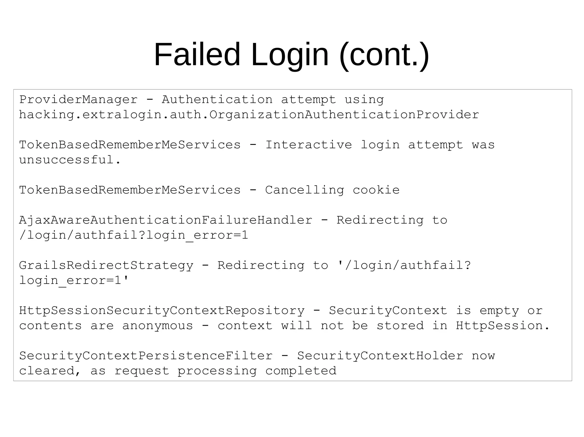 Failed Login (cont.)
ProviderManager - Authentication attempt using
hacking.extralogin.auth.OrganizationAuthenticationProvider
TokenBasedRememberMeServices - Interactive login attempt was
unsuccessful.
TokenBasedRememberMeServices - Cancelling cookie
AjaxAwareAuthenticationFailureHandler - Redirecting to
/login/authfail?login_error=1
GrailsRedirectStrategy - Redirecting to '/login/authfail?
login_error=1'
HttpSessionSecurityContextRepository - SecurityContext is empty or
contents are anonymous - context will not be stored in HttpSession.
SecurityContextPersistenceFilter - SecurityContextHolder now
cleared, as request processing completed
 