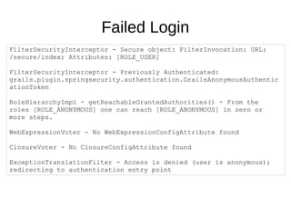Failed Login
FilterSecurityInterceptor - Secure object: FilterInvocation: URL:
/secure/index; Attributes: [ROLE_USER]
FilterSecurityInterceptor - Previously Authenticated:
grails.plugin.springsecurity.authentication.GrailsAnonymousAuthentic
ationToken
RoleHierarchyImpl - getReachableGrantedAuthorities() - From the
roles [ROLE_ANONYMOUS] one can reach [ROLE_ANONYMOUS] in zero or
more steps.
WebExpressionVoter - No WebExpressionConfigAttribute found
ClosureVoter - No ClosureConfigAttribute found
ExceptionTranslationFilter - Access is denied (user is anonymous);
redirecting to authentication entry point
 