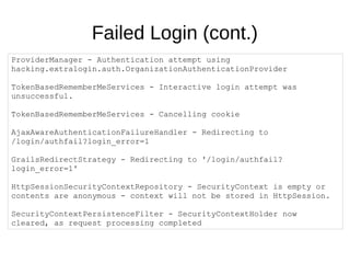 Failed Login (cont.)
ProviderManager - Authentication attempt using
hacking.extralogin.auth.OrganizationAuthenticationProvider
TokenBasedRememberMeServices - Interactive login attempt was
unsuccessful.
TokenBasedRememberMeServices - Cancelling cookie
AjaxAwareAuthenticationFailureHandler - Redirecting to
/login/authfail?login_error=1
GrailsRedirectStrategy - Redirecting to '/login/authfail?
login_error=1'
HttpSessionSecurityContextRepository - SecurityContext is empty or
contents are anonymous - context will not be stored in HttpSession.
SecurityContextPersistenceFilter - SecurityContextHolder now
cleared, as request processing completed
 