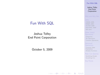 Fun With SQL

                          Joshua Tolley
                            End Point
                           Corporation


                        Why and Why Not

                        Joins
                        CROSS JOIN
 Fun With SQL           INNER JOIN
                        OUTER JOIN
                        NATURAL JOIN
                        Self Joins

                        Other Useful
    Joshua Tolley       Operations
                        Subqueries
End Point Corporation   Set Operations
                        Common Operations

                        Advanced
                        Operations
                        Common Table
  October 5, 2009       Expressions
                        Window Functions

                        Real, Live Queries
                        Something Simple
                        Something Fun

                        Key Points
 