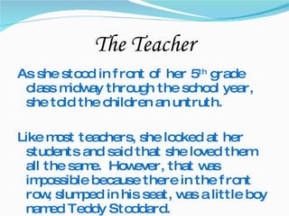 The Teacher As she stood in front of her 5 th  grade class midway through the school year, she told the children an untruth. Like most teachers, she looked at her students and said that she loved them all the same.  However, that was impossible because there in the front row, slumped in his seat, was a little boy named Teddy Stoddard.  
