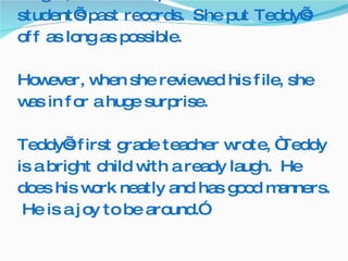 At the school where Mrs. Thompson taught, she was required to review each student’s past records.  She put Teddy’s off as long as possible.   However, when she reviewed his file, she was in for a huge surprise. Teddy’s first grade teacher wrote, “Teddy is a bright child with a ready laugh.  He does his work neatly and has good manners.  He is a joy to be around.” 
