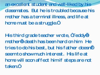 His second grade teacher wrote, “Teddy is an excellent student and well-liked by his classmates.  But he is troubled because his mother has a terminal illness, and life at home must be a struggle.” His third grade teacher wrote, “Teddy’s mother’s death has been hard on him.  He tries to do his best, but his father doesn’t seem to show much interest.  His life at home will soon affect him if steps are not taken.” 