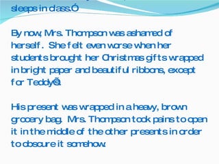 Teddy’s fourth grade teacher wrote, “Teddy is withdrawn and doesn’t show much interest.  He does not have many friends, and he sometimes sleeps in class.”  By now, Mrs. Thompson was ashamed of herself.  She felt even worse when her students brought her Christmas gifts wrapped in bright paper and beautiful ribbons, except for Teddy’s.   His present was wrapped in a heavy, brown grocery bag.  Mrs. Thompson took pains to open it in the middle of the other presents in order to obscure it somehow.  