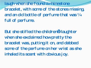 Some of the other children started to laugh when she found a rhinestone bracelet, with some of the stones missing, and an old bottle of perfume that was ¼ full of perfume. But she stifled the children’s laughter when she exclaimed how pretty the bracelet was, putting it on, and dabbed some of the perfume on her wrist as she inhaled its scent with obvious joy.  