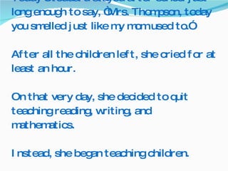 Teddy Stoddard stayed after school just long enough to say, “Mrs. Thompson, today you smelled just like my mom used to.”  After all the children left, she cried for at least an hour. On that very day, she decided to quit teaching reading, writing, and mathematics.  Instead, she began teaching children. 