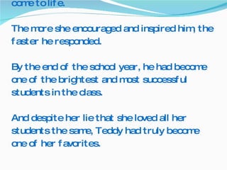Mrs. Thompson paid particular attention to Teddy.  As she worked with him, he seemed to come to life. The more she encouraged and inspired him, the faster he responded. By the end of the school year, he had become one of the brightest and most successful students in the class. And despite her lie that she loved all her students the same, Teddy had truly become one of her favorites.  