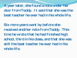 A year later, she found a note under her door from Teddy.  It said that she was the best teacher he ever had in his whole life.  Six more years went by before she received another note from Teddy.  This time he wrote that he had finished high school, third in his class, and that she was still the best teacher he ever had in his whole life. 