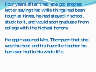 Four years after that, she got another letter saying that while things had been tough at times, he had stayed in school, stuck to it, and would soon graduate from college with the highest honors.  He again assured Mrs. Thompson that she was the best and his favorite teacher he had ever had in his whole life. 
