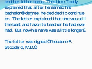 Then six more years passed, and yet another letter came.  This time Teddy explained that after he earned his bachelor’s degree, he decided to continue on.  The letter explained that she was still the best and favorite teacher he had ever had.  But now his name was a little longer… The letter was signed “Theodore F. Stoddard, M.D.” 