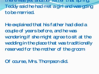 The story does not end there.  You see, there was yet another letter that spring.  Teddy said he had met a girl and was going to be married. He explained that his father had died a couple of years before, and he was wondering if she might agree to sit at the wedding in the place that was traditionally reserved for the mother of the groom. Of course, Mrs. Thompson did.  
