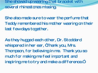 She showed up wearing that bracelet with several rhinestones missing.  She also made sure to wear the perfume that Teddy remembered his mother wearing on their last few days together. As they hugged each other, Dr. Stoddard whispered in her ear, “Thank you, Mrs. Thompson, for believing in me.  Thank you so much for making me feel important and inspiring me to try and make a difference.”   