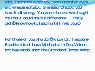 Mrs. Thompson wiped the tears from her eyes and whispered back.  She said, “Teddy, you have it all wrong.  You were the one who taught me that I could make a difference.  I really didn’t know how to teach until I met you.”  For those of you who don’t know, Dr. Theodore Stoddard is at Iowa Methodist in Des Moines and has established the Stoddard Cancer Wing.  