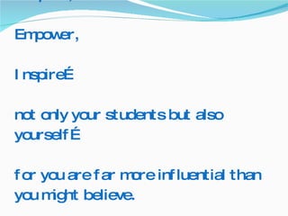 Respect, Empower, Inspire… not only your students but also yourself… for you are far more influential than you might believe.  