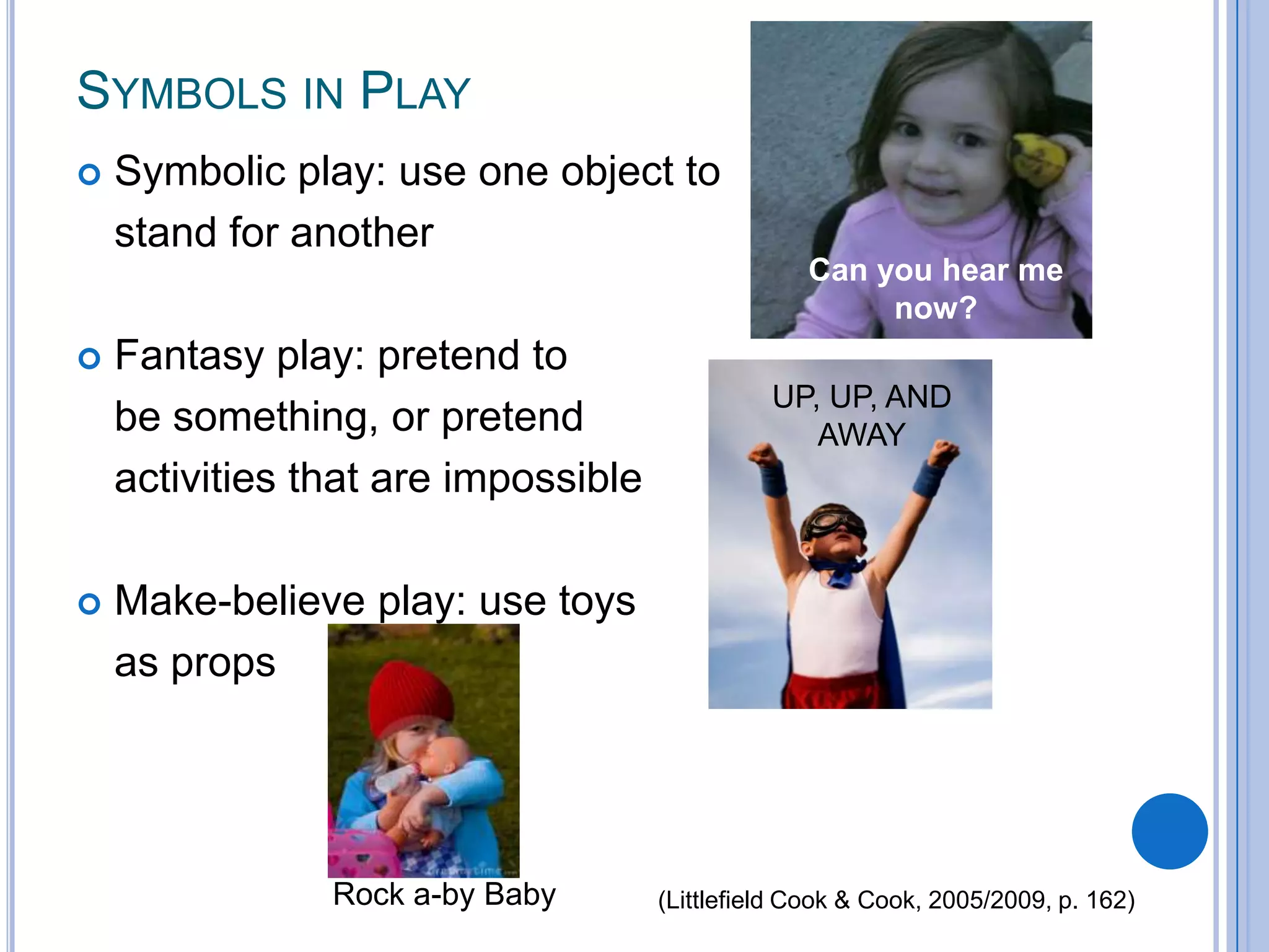 SYMBOLS IN PLAY
   Symbolic play: use one object to
    stand for another
                                                  Can you hear me
                                                       now?
   Fantasy play: pretend to
                                               UP, UP, AND
    be something, or pretend                      AWAY
    activities that are impossible

   Make-believe play: use toys
    as props




                Rock a-by Baby       (Littlefield Cook & Cook, 2005/2009, p. 162)
 